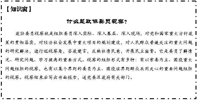 文本框: 【知识窗】
什么是政协委员视察?
政协委员视察就是组织委员深入实际、深入基层、深入现场,对党和国家重大方针政策的贯彻落实,对经济社会发展中重大项目的规划建设,对人民群众普遍关注的重大问题的研究解决,进行巡视察看,咨政建言,反映社情民意,开展民主监督。它是委员了解情况、研究问题、学习提高的重要方式。视察的组织形式有多种:有以常委为主、围绕重大问题组织的视察,也有以某个界别的委员为主、围绕该界别群众共同关心的重要问题组织的视察。视察结束后写出书面报告,送党委及政府有关部门。