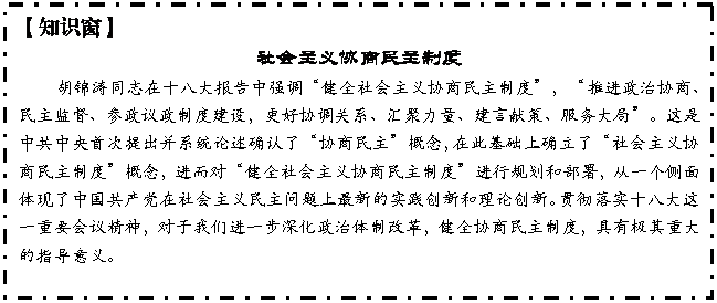 文本框: 【知识窗】
社会主义协商民主制度
胡锦涛同志在十八大报告中强调“健全社会主义协商民主制度”,“推进政治协商、民主监督、参政议政制度建设,更好协调关系、汇聚力量、建言献策、服务大局”。这是中共中央首次提出并系统论述确认了“协商民主”概念,在此基础上确立了“社会主义协商民主制度”概念,进而对“健全社会主义协商民主制度”进行规划和部署,从一个侧面体现了中国共产党在社会主义民主问题上最新的实践创新和理论创新。贯彻落实十八大这一重要会议精神,对于我们进一步深化政治体制改革,健全协商民主制度,具有极其重大的指导意义。