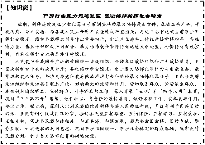 文本框: 【知识窗】
严厉打击暴力恐怖犯罪 坚决维护新疆社会稳定
近期,新疆连续发生少数犯罪分子策划实施的暴力恐怖袭击案件,暴徒滥杀无辜,手段凶残、令人发指,给各族人民生命财产安全造成严重损失。习近平总书记就当前维护新疆社会稳定、维护各族群众利益作出重要指示,俞正声主席率工作组亲临新疆指导。各维稳力量、基层干部群众协同配合,暴力恐怖袭击事件得到迅速果断处置,局势得到有效控制,目前全疆社会大局总体保持稳定。
人民政协是我国最广泛的爱国统一战线组织。全疆各级政协组织和广大政协委员,要坚决拥护党中央的决策部署;要把维护社会稳定、打击暴力恐怖犯罪作为当前最重要、最紧迫的政治任务,坚决支持党和政府依法严厉打击和惩处暴力恐怖犯罪分子。要充分发挥政协组织和政协委员联系广泛、影响面大的优势和作用,密切联系群众,紧密依靠群众,积极做好团结群众、宣传群众、引导群众的工作,深入开展“五观”和“四个认同”教育,巩固“三个离不开”思想,做敢担当、负责任的政协委员,做好本职工作,发挥表率作用。要识大体、顾大局,深刻认识到民族团结是新疆各族人民的生命线,多说有利于民族团结的话,多做有利于民族团结的事,推动各民族互相尊重、互相信任、互相学习、互相爱护、互相支持,促进各民族和睦相处、和衷共济、和谐发展,凝聚起爱国爱疆、团结奉献、勤劳互助、开放进取的共同意志,巩固维护祖国统一、维护社会稳定的群众基础,筑牢反对民族分裂、打击暴力恐怖犯罪的铜墙铁壁。